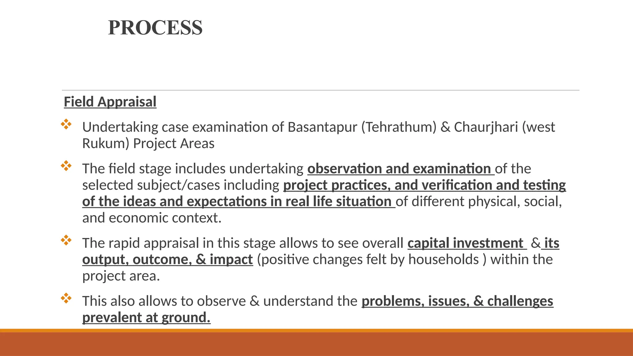 PROCESS
Field Appraisal
 Undertaking case examination of Basantapur (Tehrathum) & Chaurjhari (west
Rukum) Project Areas
 The field stage includes undertaking observation and examination of the
selected subject/cases including project practices, and verification and testing
of the ideas and expectations in real life situation of different physical, social,
and economic context.
 The rapid appraisal in this stage allows to see overall capital investment & its
output, outcome, & impact (positive changes felt by households ) within the
project area.
 This also allows to observe & understand the problems, issues, & challenges
prevalent at ground.
 