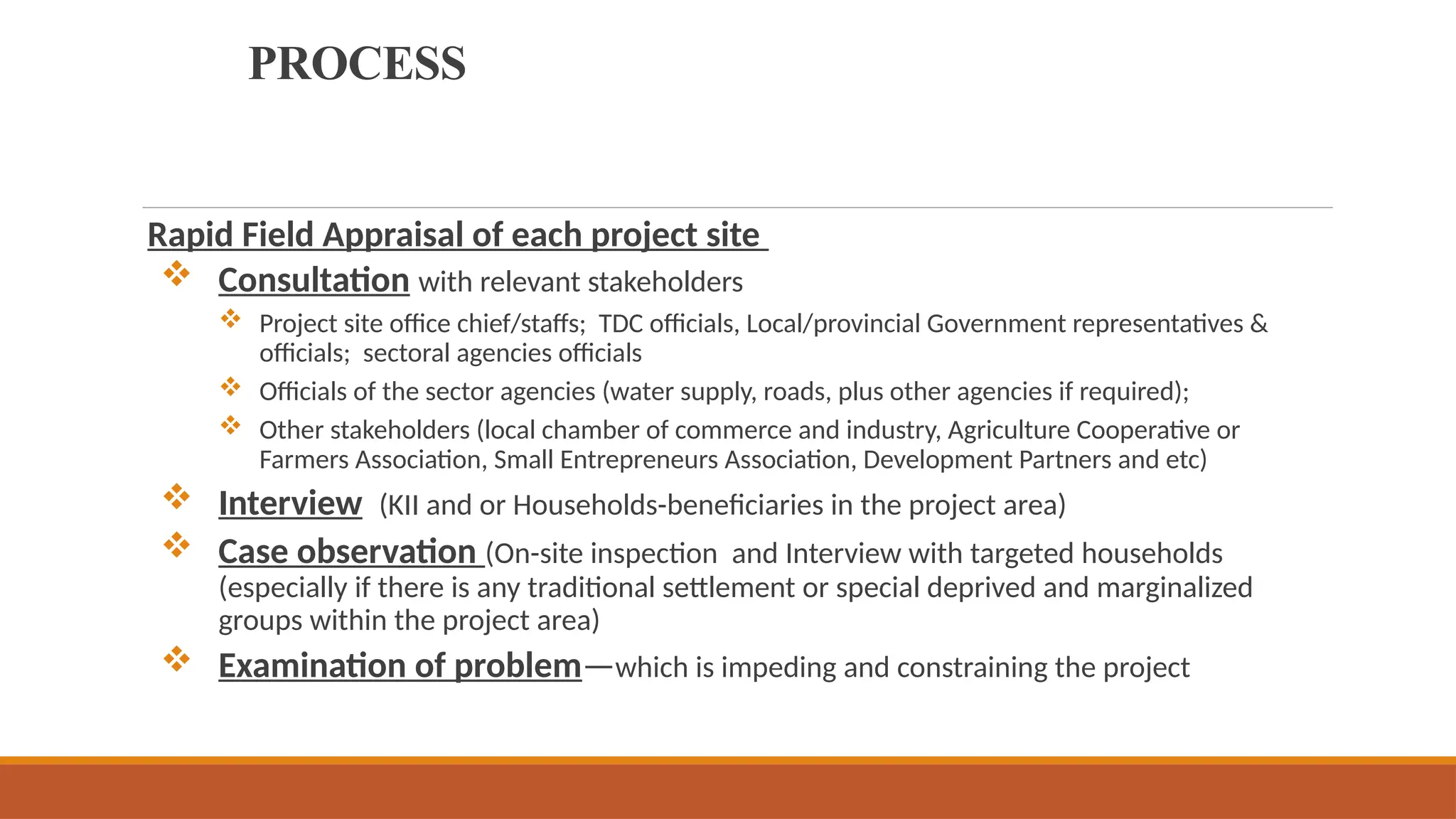 PROCESS
Rapid Field Appraisal of each project site
 Consultation with relevant stakeholders
 Project site office chief/staffs; TDC officials, Local/provincial Government representatives &
officials; sectoral agencies officials
 Officials of the sector agencies (water supply, roads, plus other agencies if required);
 Other stakeholders (local chamber of commerce and industry, Agriculture Cooperative or
Farmers Association, Small Entrepreneurs Association, Development Partners and etc)
 Interview (KII and or Households-beneficiaries in the project area)
 Case observation (On-site inspection and Interview with targeted households
(especially if there is any traditional settlement or special deprived and marginalized
groups within the project area)
 Examination of problem—which is impeding and constraining the project
 