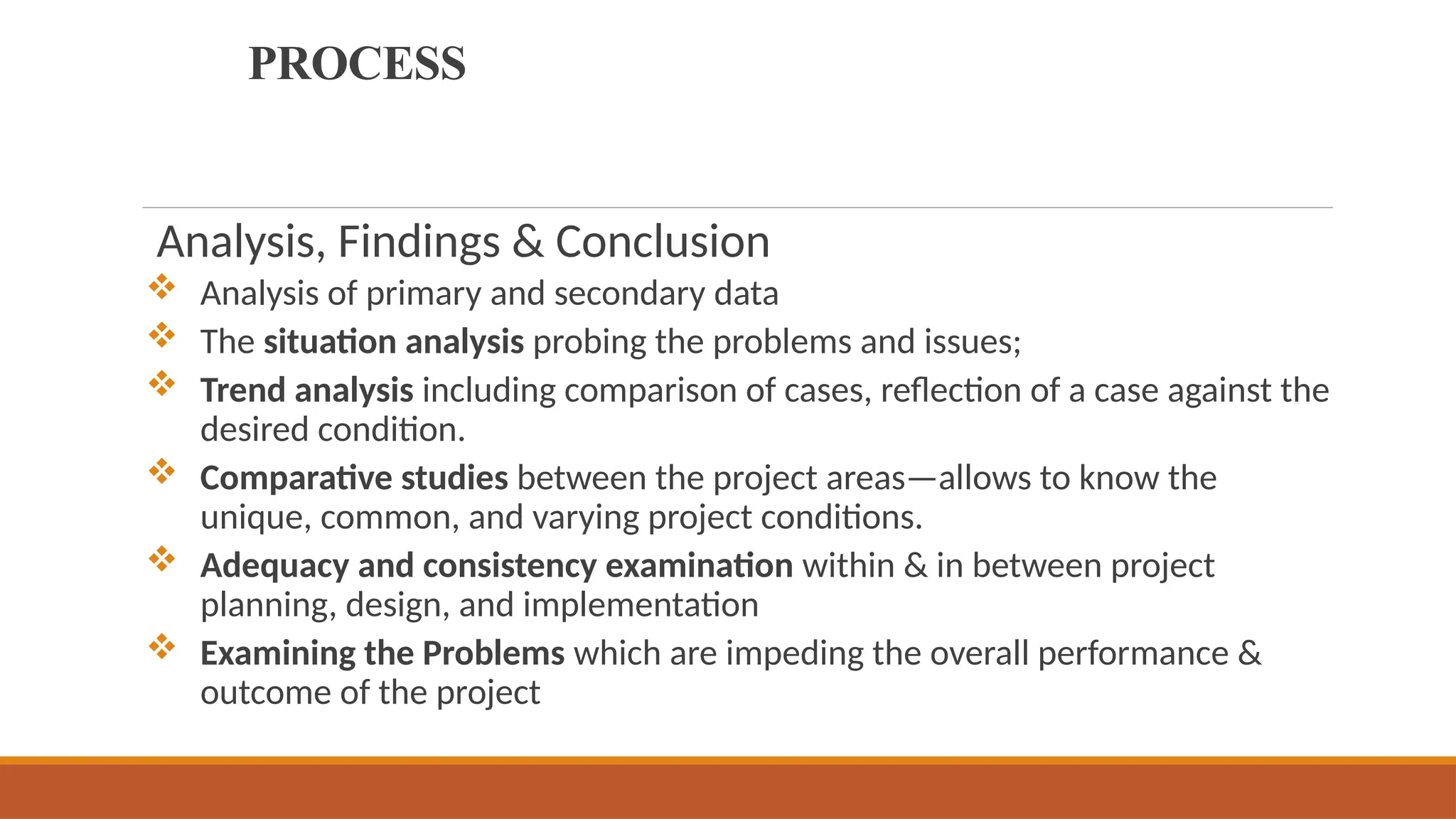 PROCESS
Analysis, Findings & Conclusion
 Analysis of primary and secondary data
 The situation analysis probing the problems and issues;
 Trend analysis including comparison of cases, reflection of a case against the
desired condition.
 Comparative studies between the project areas—allows to know the
unique, common, and varying project conditions.
 Adequacy and consistency examination within & in between project
planning, design, and implementation
 Examining the Problems which are impeding the overall performance &
outcome of the project
 