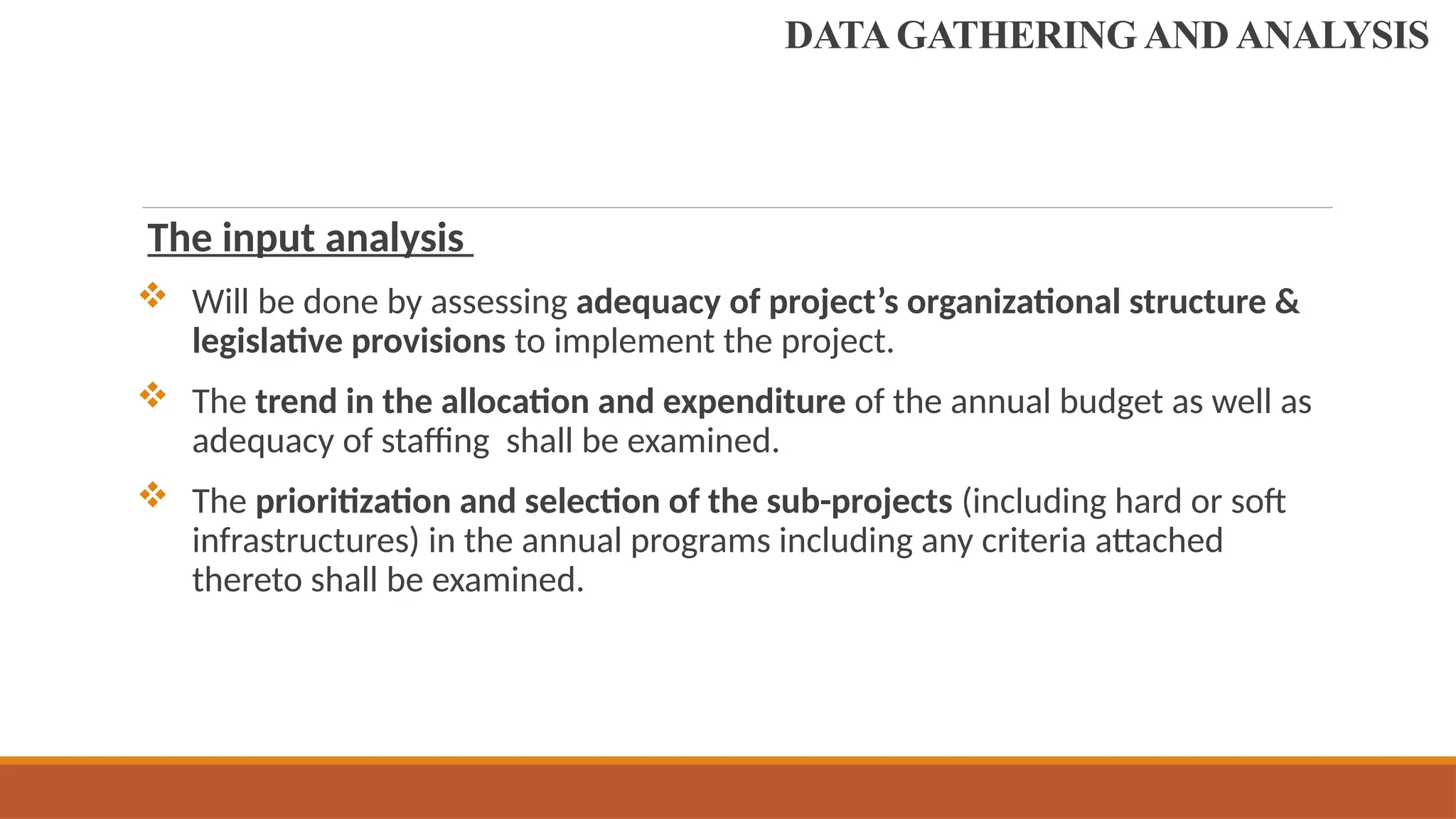 The input analysis
 Will be done by assessing adequacy of project’s organizational structure &
legislative provisions to implement the project.
 The trend in the allocation and expenditure of the annual budget as well as
adequacy of staffing shall be examined.
 The prioritization and selection of the sub-projects (including hard or soft
infrastructures) in the annual programs including any criteria attached
thereto shall be examined.
DATA GATHERING AND ANALYSIS
 