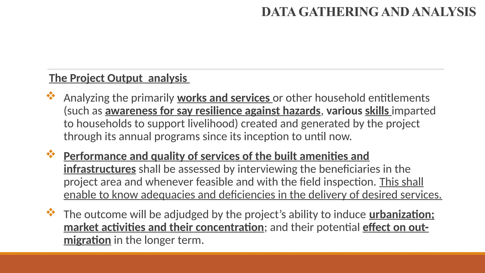 The Project Output analysis
 Analyzing the primarily works and services or other household entitlements
(such as awareness for say resilience against hazards, various skills imparted
to households to support livelihood) created and generated by the project
through its annual programs since its inception to until now.
 Performance and quality of services of the built amenities and
infrastructures shall be assessed by interviewing the beneficiaries in the
project area and whenever feasible and with the field inspection. This shall
enable to know adequacies and deficiencies in the delivery of desired services.
 The outcome will be adjudged by the project’s ability to induce urbanization;
market activities and their concentration; and their potential effect on out-
migration in the longer term.
DATA GATHERING AND ANALYSIS
 