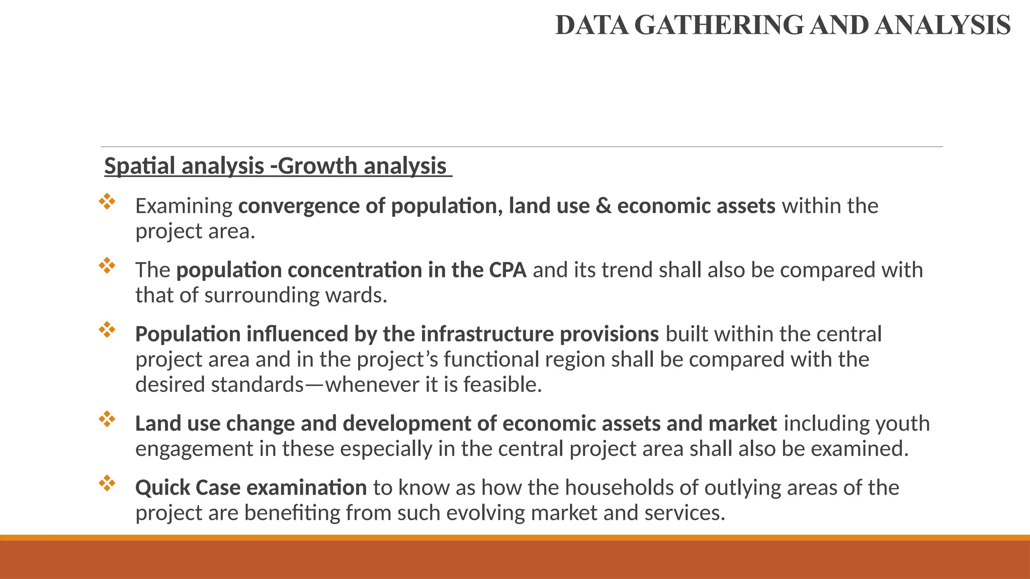 Spatial analysis -Growth analysis
 Examining convergence of population, land use & economic assets within the
project area.
 The population concentration in the CPA and its trend shall also be compared with
that of surrounding wards.
 Population influenced by the infrastructure provisions built within the central
project area and in the project’s functional region shall be compared with the
desired standards—whenever it is feasible.
 Land use change and development of economic assets and market including youth
engagement in these especially in the central project area shall also be examined.
 Quick Case examination to know as how the households of outlying areas of the
project are benefiting from such evolving market and services.
DATA GATHERING AND ANALYSIS
 