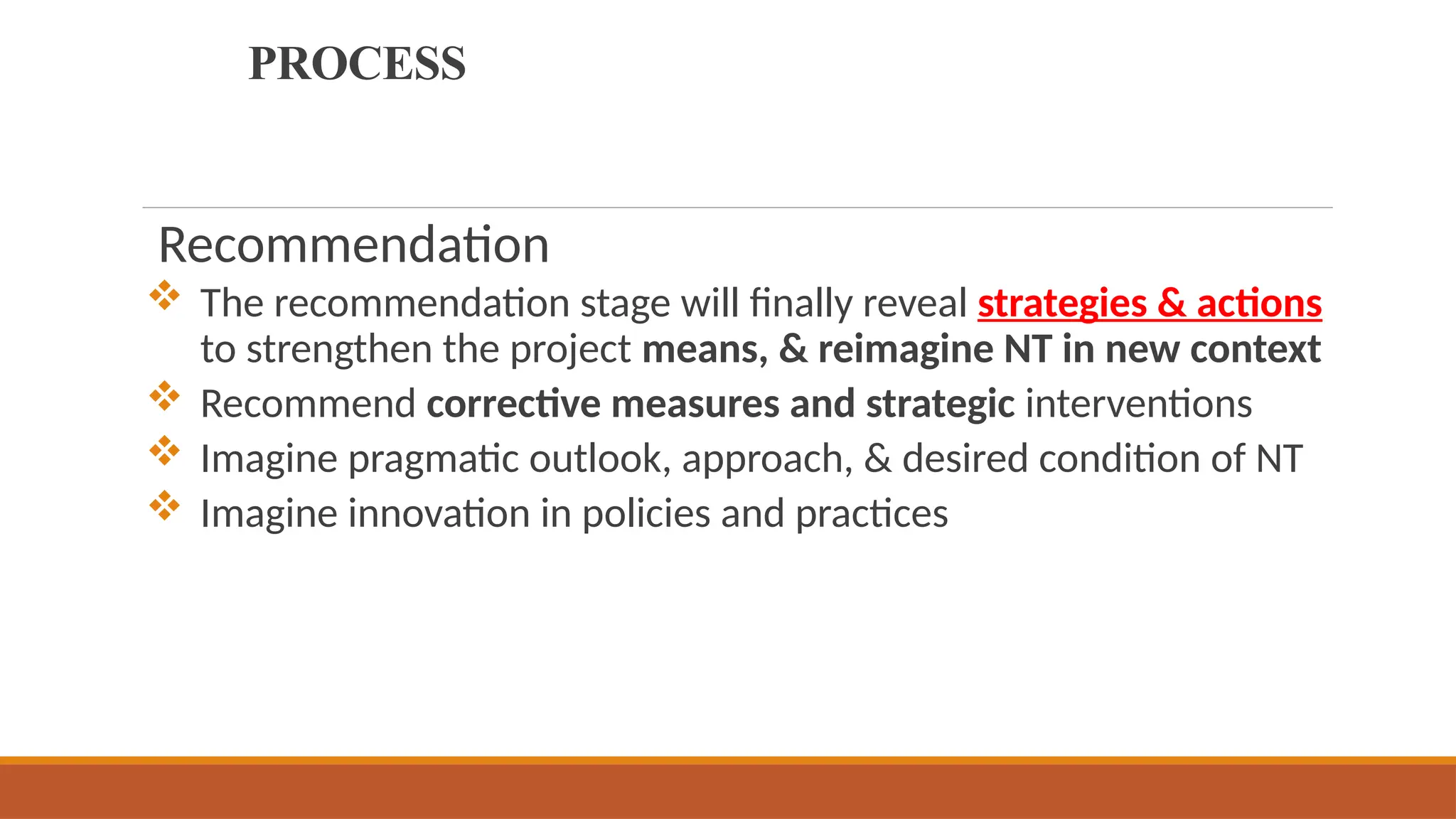 PROCESS
Recommendation
 The recommendation stage will finally reveal strategies & actions
to strengthen the project means, & reimagine NT in new context
 Recommend corrective measures and strategic interventions
 Imagine pragmatic outlook, approach, & desired condition of NT
 Imagine innovation in policies and practices
 
