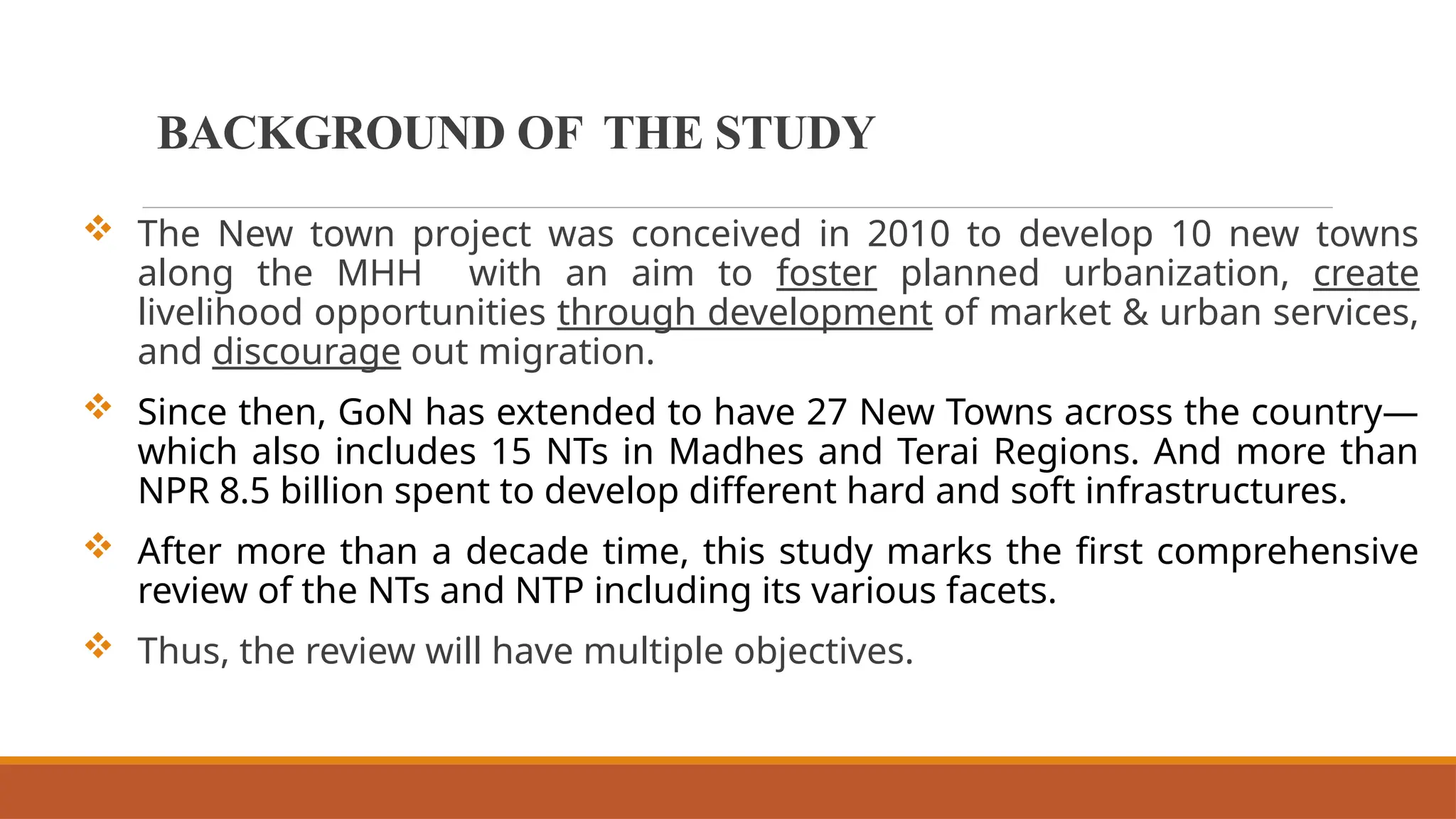 BACKGROUND OF THE STUDY
 The New town project was conceived in 2010 to develop 10 new towns
along the MHH with an aim to foster planned urbanization, create
livelihood opportunities through development of market & urban services,
and discourage out migration.
 Since then, GoN has extended to have 27 New Towns across the country—
which also includes 15 NTs in Madhes and Terai Regions. And more than
NPR 8.5 billion spent to develop different hard and soft infrastructures.
 After more than a decade time, this study marks the first comprehensive
review of the NTs and NTP including its various facets.
 Thus, the review will have multiple objectives.
 