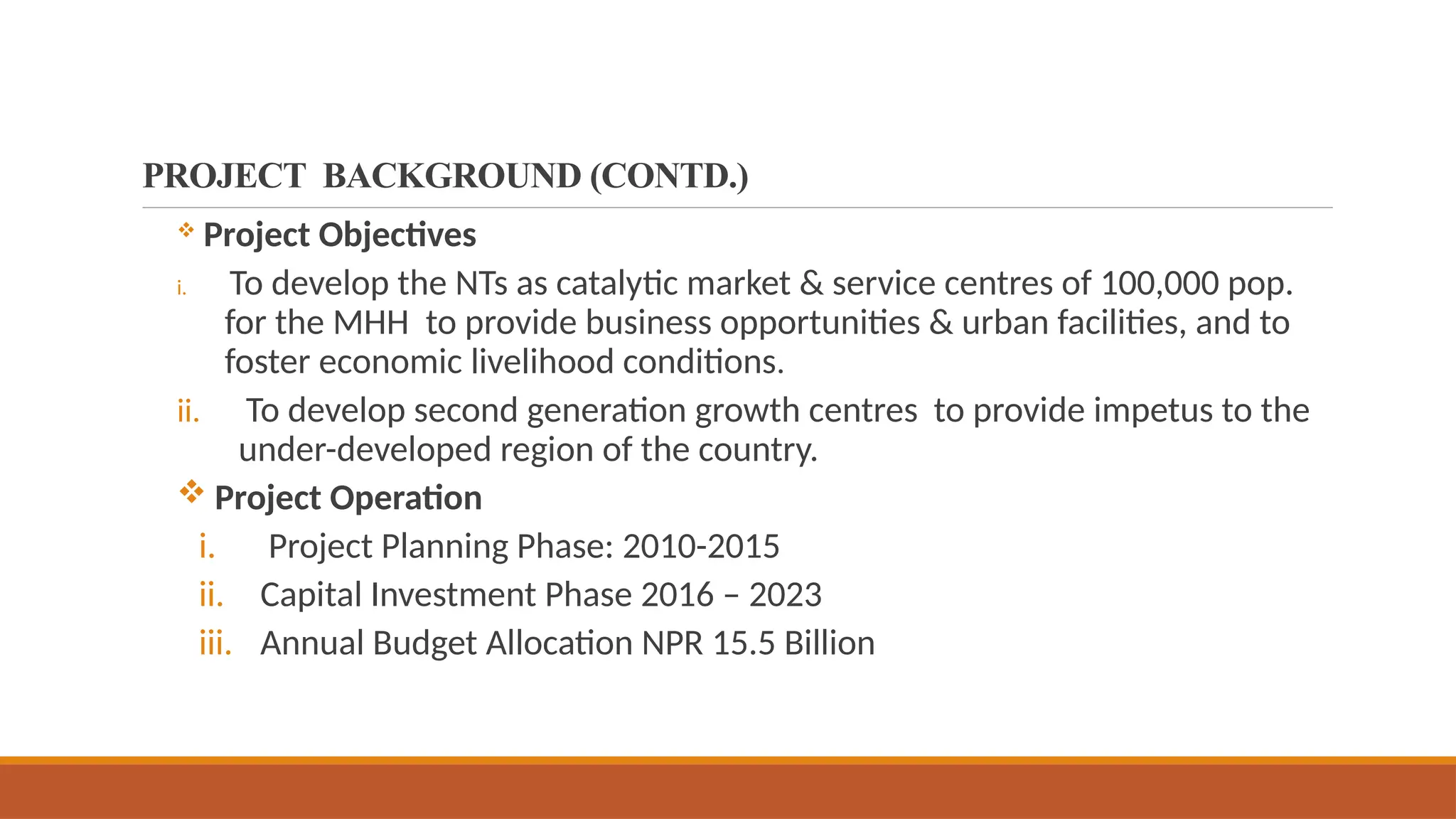 PROJECT BACKGROUND (CONTD.)
 Project Objectives
i. To develop the NTs as catalytic market & service centres of 100,000 pop.
for the MHH to provide business opportunities & urban facilities, and to
foster economic livelihood conditions.
ii. To develop second generation growth centres to provide impetus to the
under-developed region of the country.
 Project Operation
i. Project Planning Phase: 2010-2015
ii. Capital Investment Phase 2016 – 2023
iii. Annual Budget Allocation NPR 15.5 Billion
 