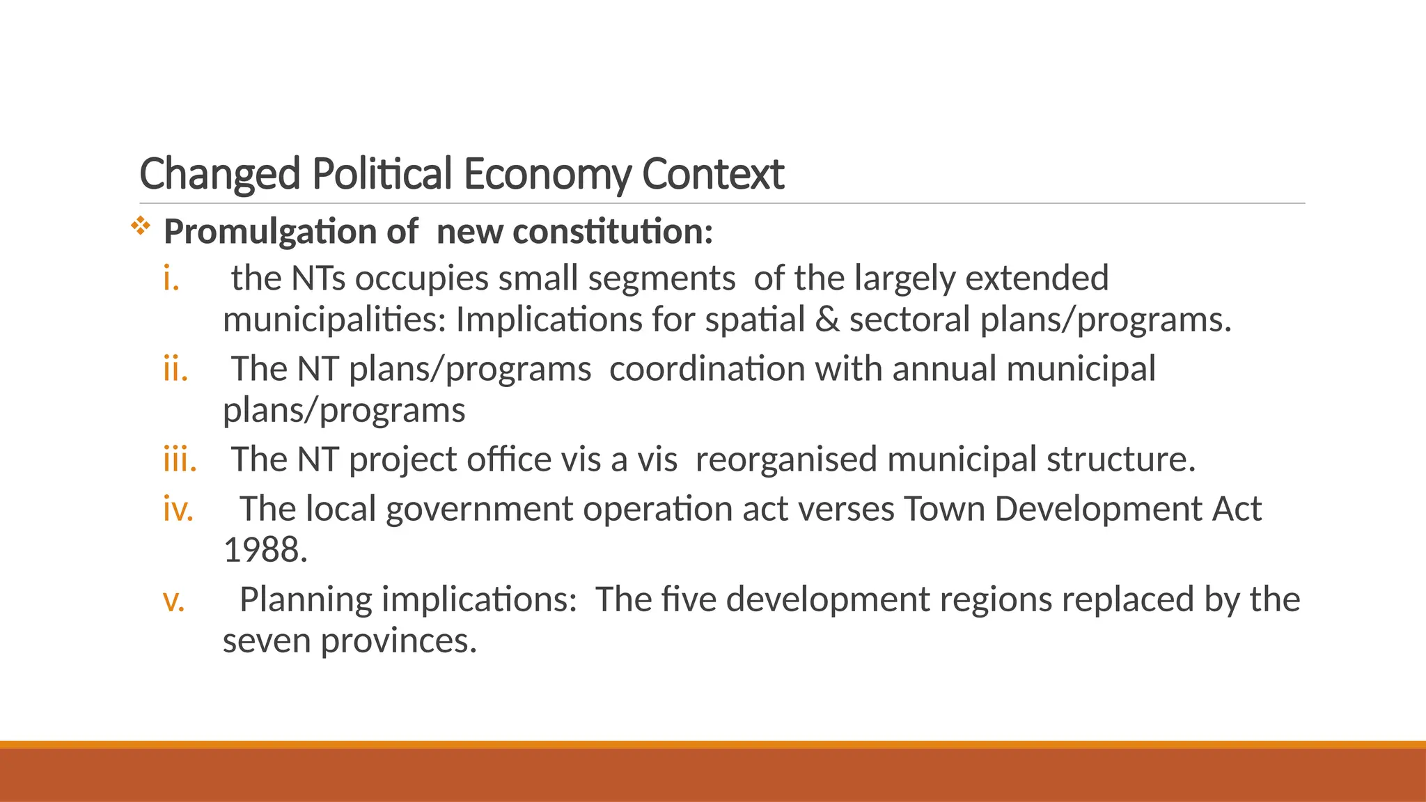 Changed Political Economy Context
 Promulgation of new constitution:
i. the NTs occupies small segments of the largely extended
municipalities: Implications for spatial & sectoral plans/programs.
ii. The NT plans/programs coordination with annual municipal
plans/programs
iii. The NT project office vis a vis reorganised municipal structure.
iv. The local government operation act verses Town Development Act
1988.
v. Planning implications: The five development regions replaced by the
seven provinces.
 
