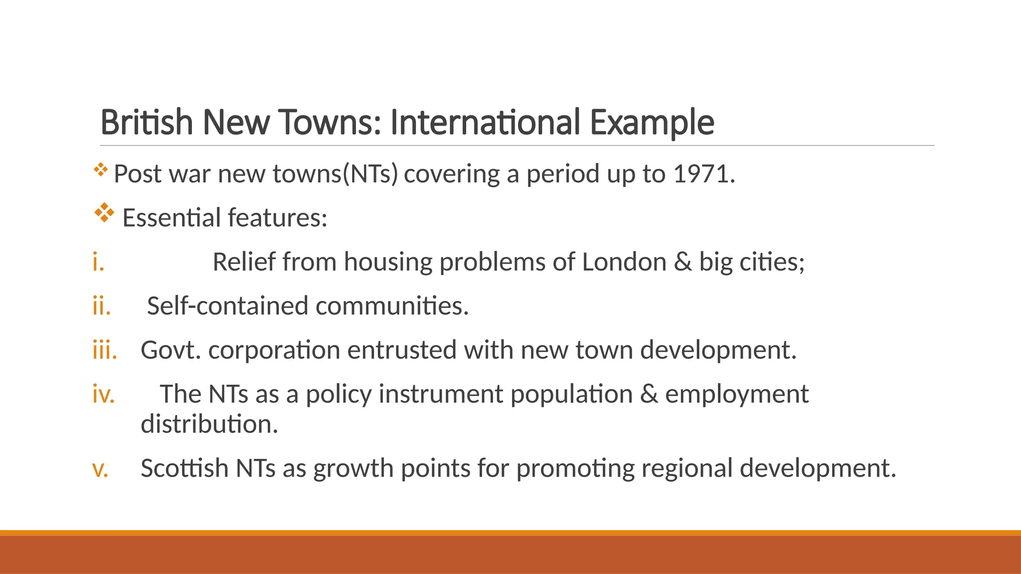 British New Towns: International Example
 Post war new towns(NTs) covering a period up to 1971.
 Essential features:
i. Relief from housing problems of London & big cities;
ii. Self-contained communities.
iii. Govt. corporation entrusted with new town development.
iv. The NTs as a policy instrument population & employment
distribution.
v. Scottish NTs as growth points for promoting regional development.
 