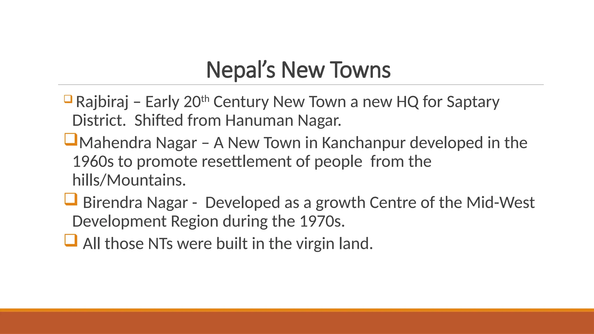 Nepal’s New Towns
 Rajbiraj – Early 20th
Century New Town a new HQ for Saptary
District. Shifted from Hanuman Nagar.
Mahendra Nagar – A New Town in Kanchanpur developed in the
1960s to promote resettlement of people from the
hills/Mountains.
 Birendra Nagar - Developed as a growth Centre of the Mid-West
Development Region during the 1970s.
 All those NTs were built in the virgin land.
 