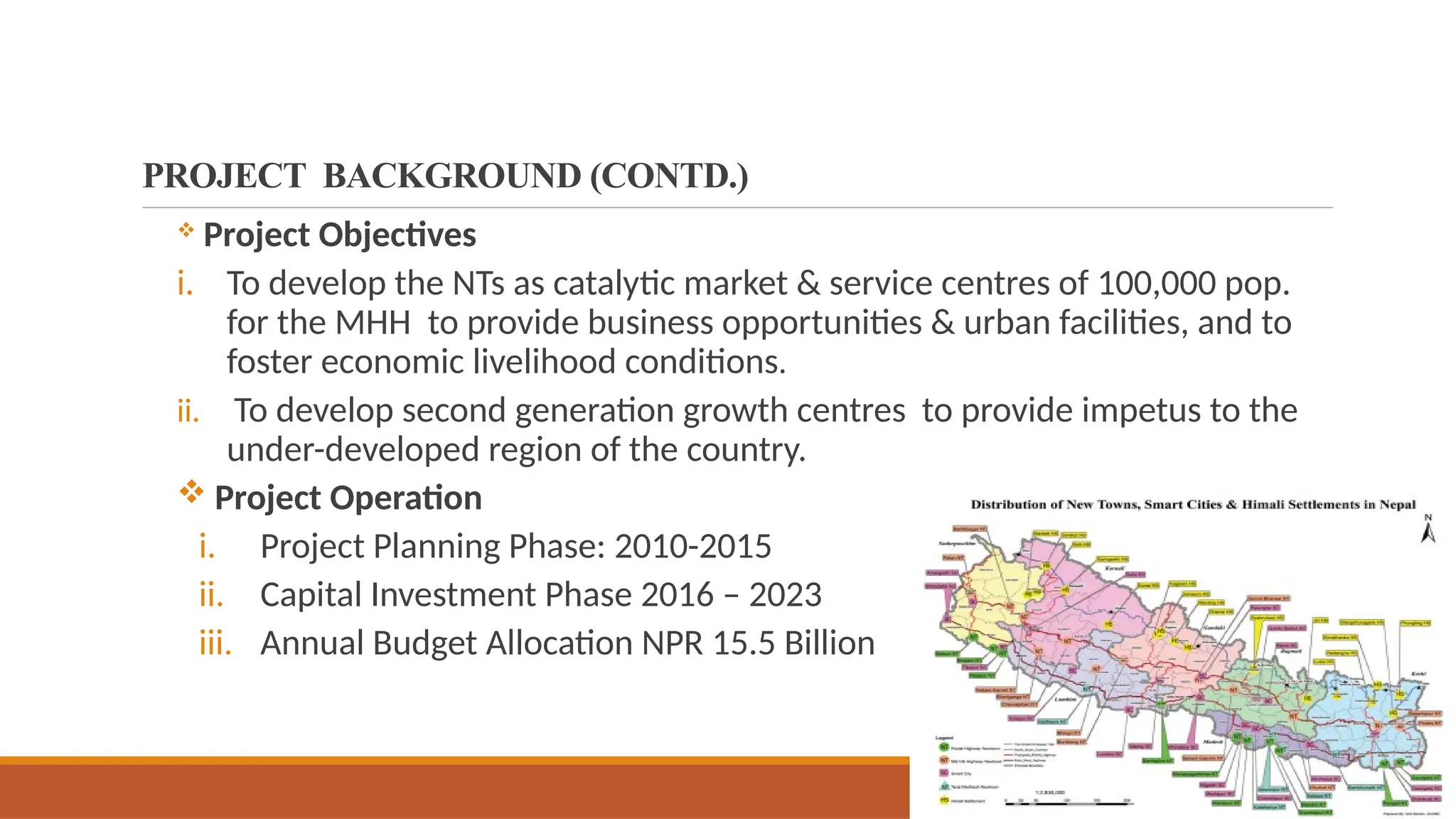 PROJECT BACKGROUND (CONTD.)
 Project Objectives
i. To develop the NTs as catalytic market & service centres of 100,000 pop.
for the MHH to provide business opportunities & urban facilities, and to
foster economic livelihood conditions.
ii. To develop second generation growth centres to provide impetus to the
under-developed region of the country.
 Project Operation
i. Project Planning Phase: 2010-2015
ii. Capital Investment Phase 2016 – 2023
iii. Annual Budget Allocation NPR 15.5 Billion
 