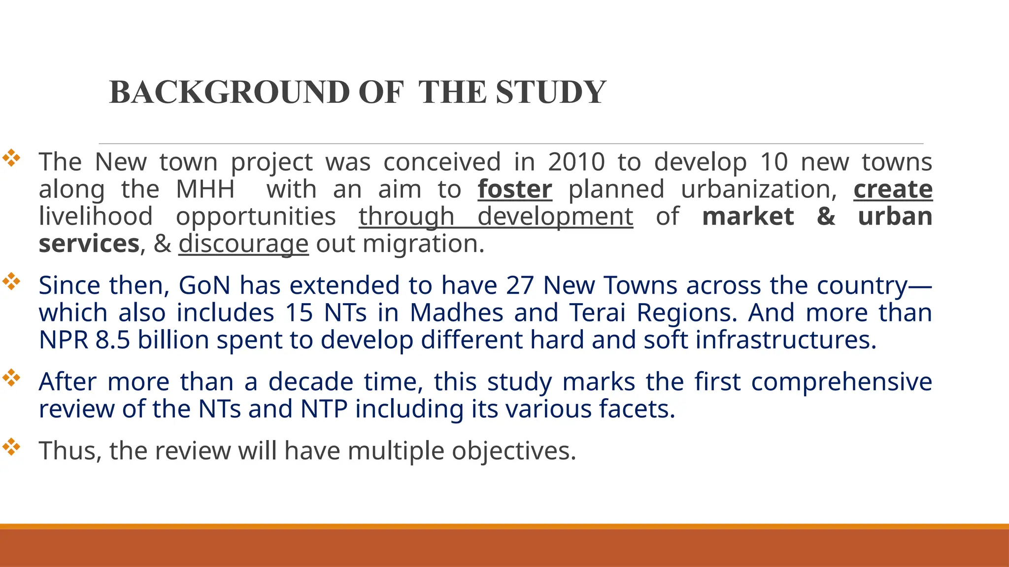 BACKGROUND OF THE STUDY
 The New town project was conceived in 2010 to develop 10 new towns
along the MHH with an aim to foster planned urbanization, create
livelihood opportunities through development of market & urban
services, & discourage out migration.
 Since then, GoN has extended to have 27 New Towns across the country—
which also includes 15 NTs in Madhes and Terai Regions. And more than
NPR 8.5 billion spent to develop different hard and soft infrastructures.
 After more than a decade time, this study marks the first comprehensive
review of the NTs and NTP including its various facets.
 Thus, the review will have multiple objectives.
 