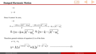 Damped Harmonic Motion
10
= 0
) = 0
Since A cannot be zero,
= 0
c = 0
x=
− b ± √b2
− 4 ac
2 a
=
− 2 k ± √4 k
2
− 4 ωo
2
2
=
−2 k ± 2 √k
2
− ωo
2
2
=− k ± √k
2
− ωo
2
1=−k+√k2
−ωo
2
2=−k −√k2
−ωo
2
Therefore general solution of equation (1) is of the form
x= A1 + A2
x= A1e
(−k+√k
2
−ωo
2
)t
+A 2e
(−k−√k
2
−ωo
2
)t --------------------------------- (2)
 