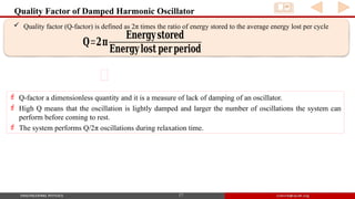 Quality Factor of Damped Harmonic Oscillator
17
 Quality factor (Q-factor) is defined as 2π times the ratio of energy stored to the average energy lost per cycle
𝐐=𝟐𝛑
𝐄𝐧𝐞𝐫𝐠𝐲𝐬𝐭𝐨𝐫𝐞𝐝
𝐄𝐧𝐞𝐫𝐠𝐲𝐥𝐨𝐬𝐭 𝐩𝐞𝐫𝐩𝐞𝐫𝐢𝐨𝐝
 Q-factor a dimensionless quantity and it is a measure of lack of damping of an oscillator.
 High Q means that the oscillation is lightly damped and larger the number of oscillations the system can
perform before coming to rest.
 The system performs Q/2π oscillations during relaxation time.
 