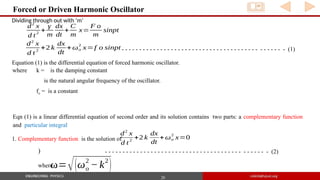 20
Forced or Driven Harmonic Oscillator
d2
x
d t2
+2 k
dx
dt
+ωo
2
x=f o sinpt - - - - - - - - - - - - - - - - - - - - - - - - - - - - - - - - - - - - - - - - - - - - - - (1)
Equation (1) is the differential equation of forced harmonic oscillator.
where k = is the damping constant
is the natural angular frequency of the oscillator.
fo = is a constant
Eqn (1) is a linear differential equation of second order and its solution contains two parts: a complementary function
and particular integral
1. Complementary function is the solution of
d2
x
d t
2
+2 k
dx
dt
+ωo
2
x=0
)
ω=√(ωo
2
−k2
)
where
- - - - - - - - - - - - - - - - - - - - - - - - - - - - - - - - - - - - - - - - - - - - - - (2)
Dividing through out with ‘m’
d2
x
d t
2
+
γ
m
dx
dt
+
C
m
x=
F o
m
sinpt
 