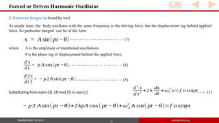21
Forced or Driven Harmonic Oscillator
2. Particular Integral is found by trial
At steady state, the body oscillates with the same frequency as the driving force, but the displacement lag behind applied
force. So particular integral can be of the form
x = A sin( pt −θ) - - - - - - - - - - - - - - - -- - - - - - (3)
where A is the amplitude of maintained oscillations
θ is the phase lag of displacement behind the applied force
d x
d t
= p A cos(pt −θ)
d 2x
d t 2
= − p2 A sin( pt −θ)
d2
x
d t
2
+2 k
dx
dt
+ωo
2
x=f o sinpt
− p 2 A sin( pt −θ)+2 kpA cos( pt −θ)+ωo
2
A sin( pt − θ)=f o sinpt
- - - - - - - - - - - - - - - - - - - - - - (4)
- - - - - - - - - - - - - - - - - - - - - (5)
Substituting from eqns (3), (4) and (5) in eqn (1) - - -- (1)
 