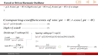 22
Forced or Driven Harmonic Oscillator
− p 2 A sin( pt −θ)+2 kpA cos( pt −θ)+ωo
2
A sin( pt − θ)=f o sinpt
)
Comparing coeffieicents of sin ( pt −θ) ∧cos ( pt − θ)
(ω¿¿o2
− p2)A=focosθ¿
2kpA=f osin θ
- - - - - - - - - - - - - - - - - - - - - - (6)
- - - - - - - - - - - - - - - - - - - - - - (7)
Divide eqn(7)witheqn(6)
f osinθ
f ocosθ
=
2kpA
(ω¿¿ o
2
− p2) A¿
tan θ=
2 kp
ωo
2
− p 2
(ω¿¿o2
− p2)2 A2+4k2p2 A2=fo2cos2θ+f o2sin2θ¿
] =
A2=
f o2
(ω¿¿o
2
− p2)2+4k2p2¿
Squaring∧addingeqn(7)∧eqn(6)
A=
f o
√(ω¿¿o
2
− p2)2+4k2p2¿
- - - - - (8)
 