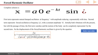 24
Forced Harmonic Oscillator
Complete solution is
x = a 0 e− kt
sin ⁡¿
First term represents natural damped oscillation at frequency ‘ with amplitude reducing exponentially with time. Second
term represents forced oscillation at frequency ‘p’, with a constant amplitude ‘A’. Initially both vibrations will ebe present,
but with the passage of time, the first term vanishes and the motion of the body can be completely represented by the
second term . So the displacement of the forced harmonic oscillator is given by the equation
x =
f o
√(ω¿¿o2
− p2)2+4k2 p2sin(pt−θ)¿
Refer next slide
 