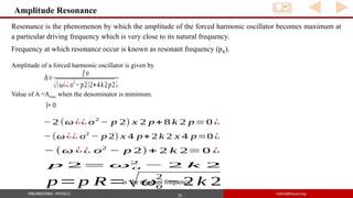 26
Amplitude Resonance
Resonance is the phenomenon by which the amplitude of the forced harmonic oscillator becomes maximum at
a particular driving frequency which is very close to its natural frequency.
Frequency at which resonance occur is known as resonant frequency (pR).
A=
f o
√(ω¿¿o
2
−p2)2+4k2p2¿
Amplitude of a forced harmonic oscillator is given by
Value of A =Amax when the denominator is minimum.
]= 0
−2 (ω ¿¿ o2
− p 2) x 2 p+ 8 k 2 p=0 ¿
−(ω ¿¿ o2
− p 2) x 4 p+ 2 k 2 x 4 p=0 ¿
− (ω ¿¿ o2
− p 2)+ 2 k 2= 0 ¿
p 2= ω o
2
− 2 k 2
p=p R=√ωo
2
− 2 k 2
is the resonant frequency
 