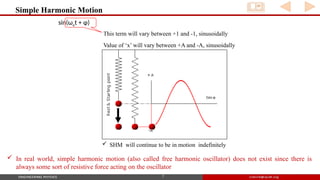 Simple Harmonic Motion
7
 SHM will continue to be in motion indefinitely
sin(ωot + φ)
This term will vary between +1 and -1, sinusoidally
Value of ‘x’ will vary between +A and -A, sinusoidally
 In real world, simple harmonic motion (also called free harmonic oscillator) does not exist since there is
always some sort of resistive force acting on the oscillator
 