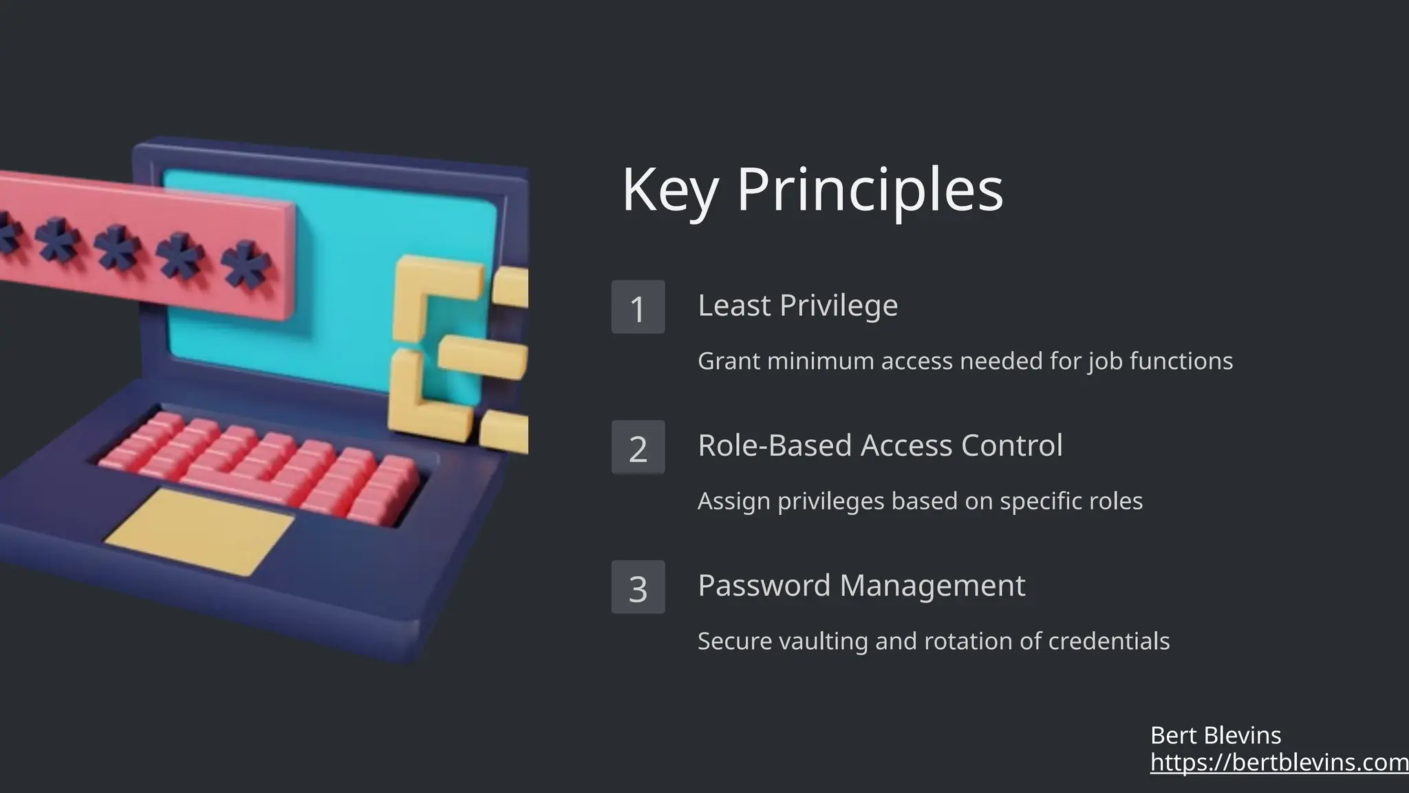 Key Principles
1 Least Privilege
Grant minimum access needed for job functions
2 Role-Based Access Control
Assign privileges based on specific roles
3 Password Management
Secure vaulting and rotation of credentials
https://bertblevins.com
Bert Blevins
 