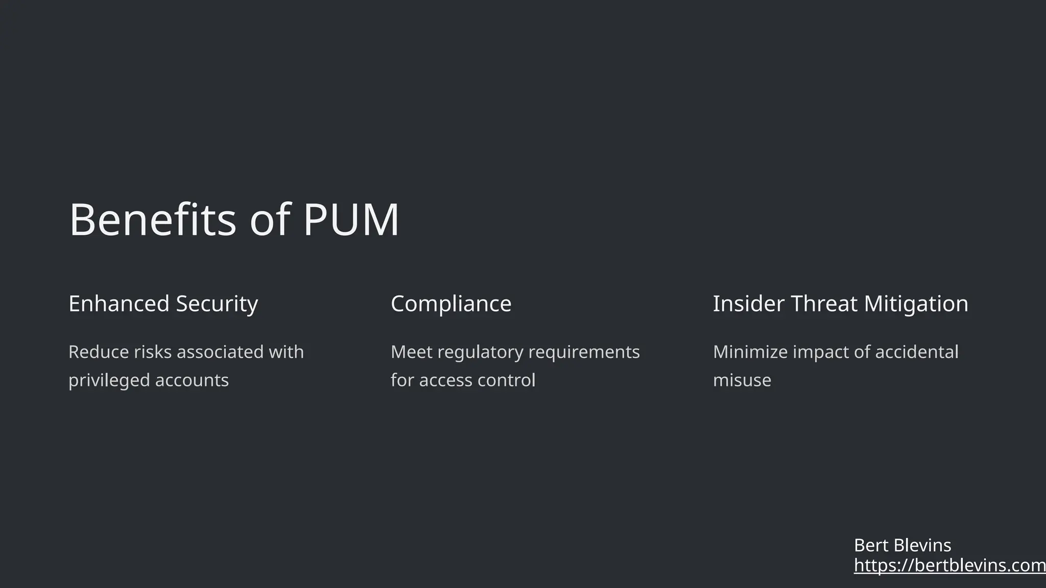 Benefits of PUM
Enhanced Security
Reduce risks associated with
privileged accounts
Compliance
Meet regulatory requirements
for access control
Insider Threat Mitigation
Minimize impact of accidental
misuse
https://bertblevins.com
Bert Blevins
 