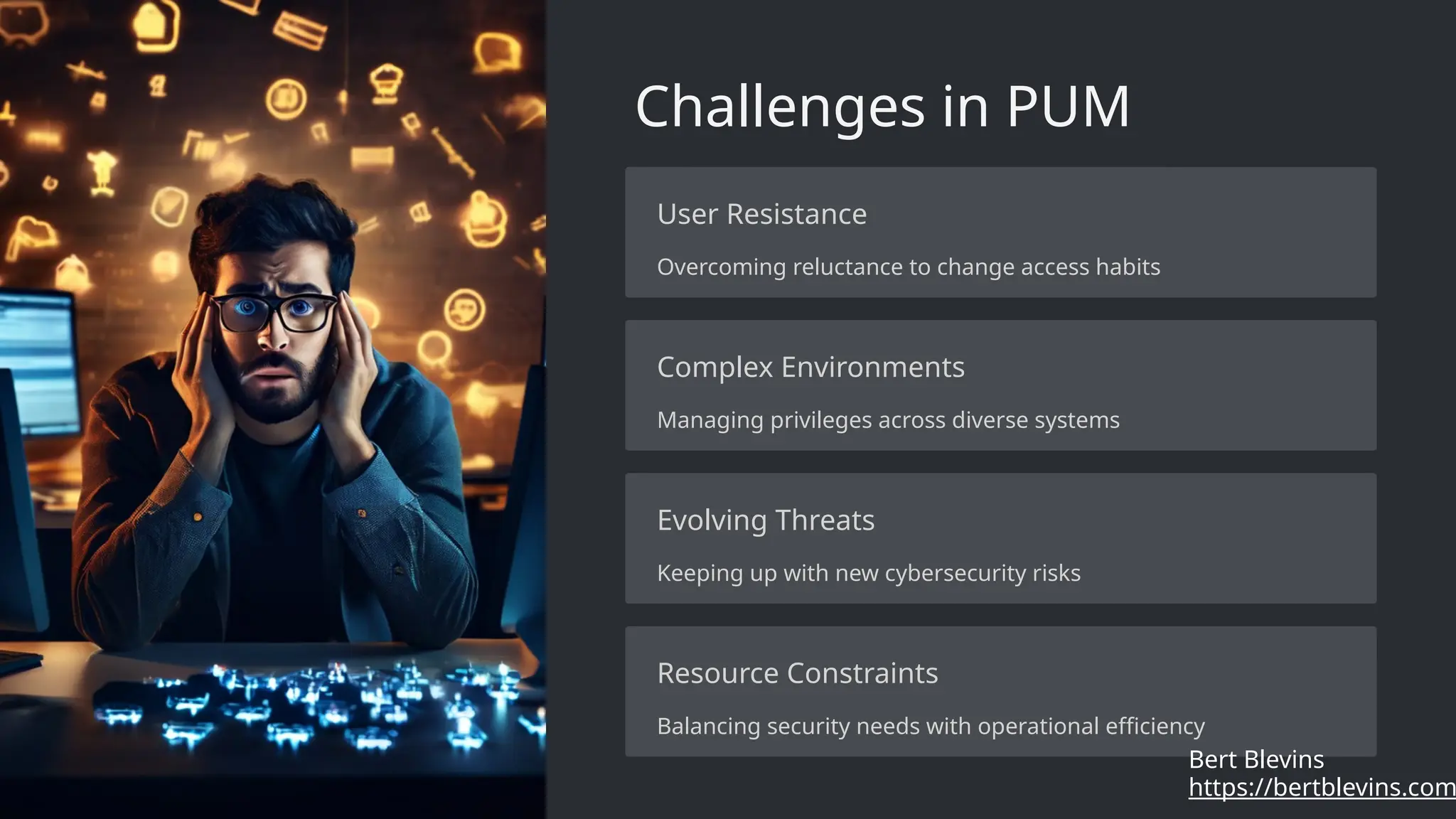 Challenges in PUM
User Resistance
Overcoming reluctance to change access habits
Complex Environments
Managing privileges across diverse systems
Evolving Threats
Keeping up with new cybersecurity risks
Resource Constraints
Balancing security needs with operational efficiency
https://bertblevins.com
Bert Blevins
 