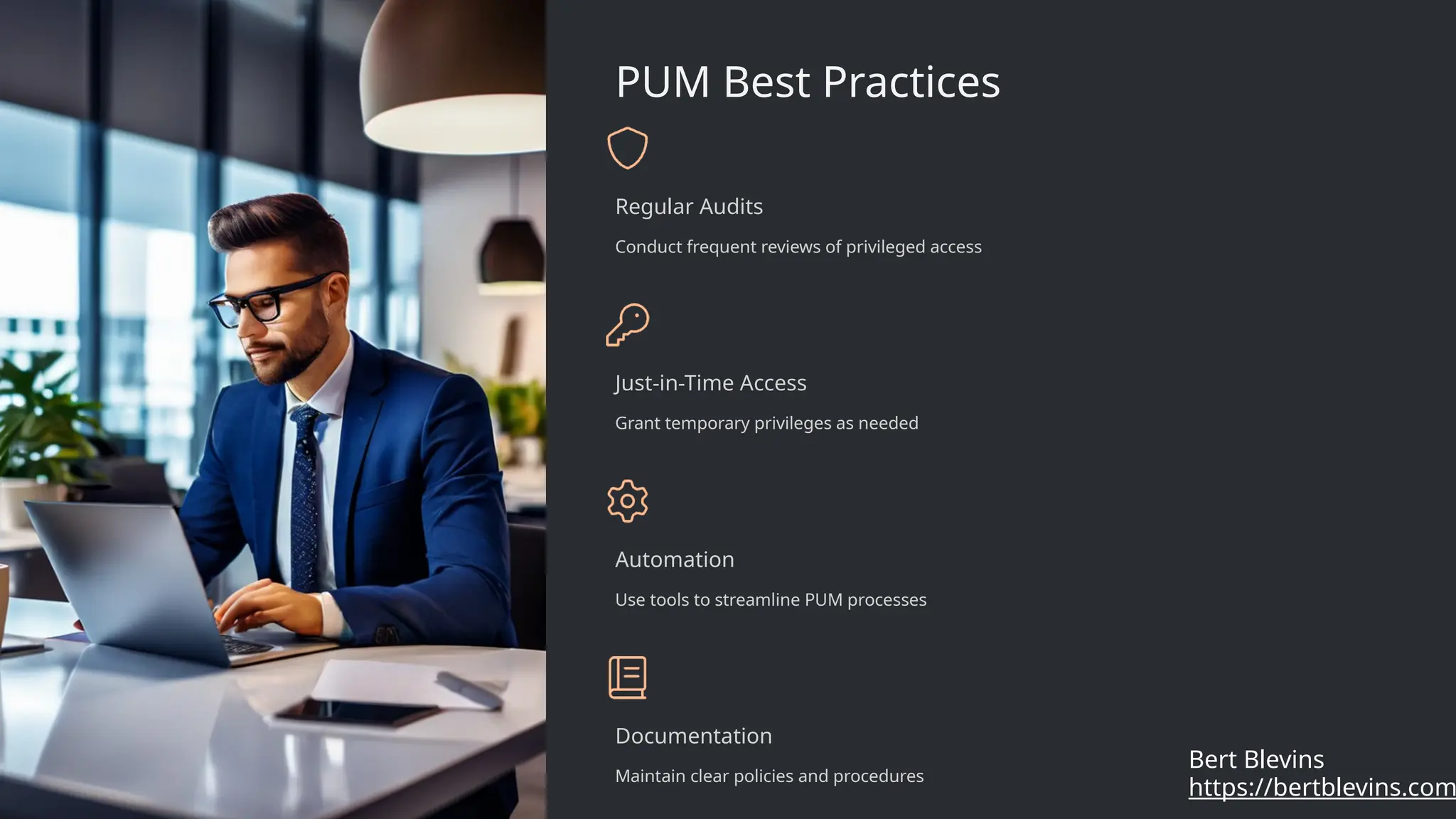PUM Best Practices
Regular Audits
Conduct frequent reviews of privileged access
Just-in-Time Access
Grant temporary privileges as needed
Automation
Use tools to streamline PUM processes
Documentation
Maintain clear policies and procedures
https://bertblevins.com
Bert Blevins
 