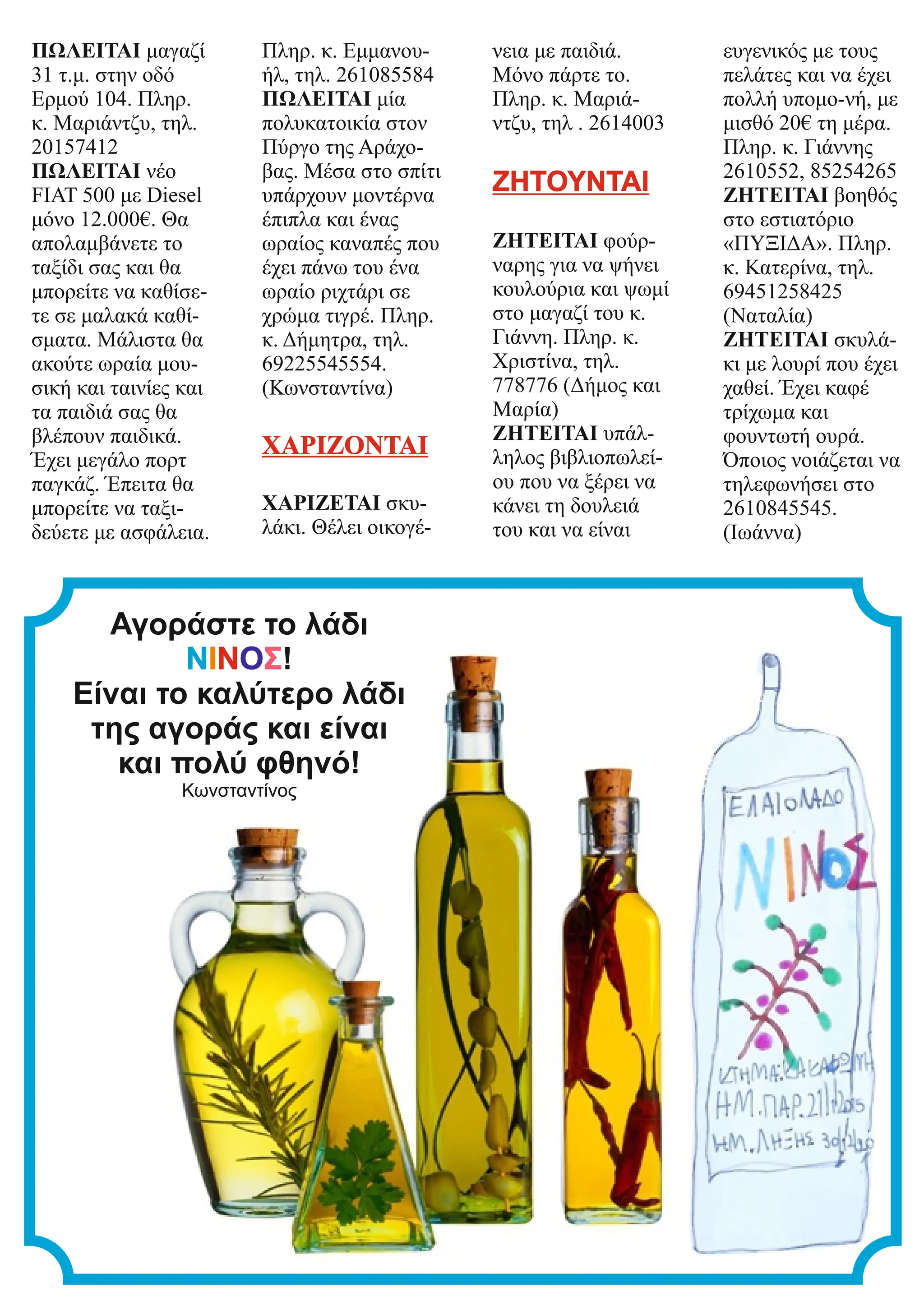 ΠΩΛΕΙΤΑΙ μαγαζί
31 τ.μ. στην οδό
Ερμού 104. Πληρ.
κ. Μαριάντζυ, τηλ.
20157412
ΠΩΛΕΙΤΑΙ νέο
FIAT 500 με Diesel
μόνο 12.000€. Θα
απολαμβάνετε το
ταξίδι σας και θα
μπορείτε να καθίσε-
τε σε μαλακά καθί-
σματα. Μάλιστα θα
ακούτε ωραία μου-
σική και ταινίες και
τα παιδιά σας θα
βλέπουν παιδικά.
Έχει μεγάλο πορτ
παγκάζ. Έπειτα θα
μπορείτε να ταξι-
δεύετε με ασφάλεια.
Πληρ. κ. Εμμανου-
ήλ, τηλ. 261085584
ΠΩΛΕΙΤΑΙ μία
πολυκατοικία στον
Πύργο της Αράχο-
βας. Μέσα στο σπίτι
υπάρχουν μοντέρνα
έπιπλα και ένας
ωραίος καναπές που
έχει πάνω του ένα
ωραίο ριχτάρι σε
χρώμα τιγρέ. Πληρ.
κ. Δήμητρα, τηλ.
69225545554.
(Κωνσταντίνα)
ΧΑΡΙΖΟΝΤΑΙ
ΧΑΡΙΖΕΤΑΙ σκυ-
λάκι. Θέλει οικογέ-
νεια με παιδιά.
Μόνο πάρτε το.
Πληρ. κ. Μαριά-
ντζυ, τηλ . 2614003
ΖΗΤΟΥΝΤΑΙ
ΖΗΤΕΙΤΑΙ φούρ-
ναρης για να ψήνει
κουλούρια και ψωμί
στο μαγαζί του κ.
Γιάννη. Πληρ. κ.
Χριστίνα, τηλ.
778776 (Δήμος και
Μαρία)
ΖΗΤΕΙΤΑΙ υπάλ-
ληλος βιβλιοπωλεί-
ου που να ξέρει να
κάνει τη δουλειά
του και να είναι
ευγενικός με τους
πελάτες και να έχει
πολλή υπομο-νή, με
μισθό 20€ τη μέρα.
Πληρ. κ. Γιάννης
2610552, 85254265
ΖΗΤΕΙΤΑΙ βοηθός
στο εστιατόριο
«ΠΥΞΙΔΑ». Πληρ.
κ. Κατερίνα, τηλ.
69451258425
(Ναταλία)
ΖΗΤΕΙΤΑΙ σκυλά-
κι με λουρί που έχει
χαθεί. Έχει καφέ
τρίχωμα και
φουντωτή ουρά.
Όποιος νοιάζεται να
τηλεφωνήσει στο
2610845545.
(Ιωάννα)
Αγοράστε το λάδι
ΝΙΝΟΣ!
Είναι το καλύτερο λάδι
της αγοράς και είναι
και πολύ φθηνό!
Κωνσταντίνος
 