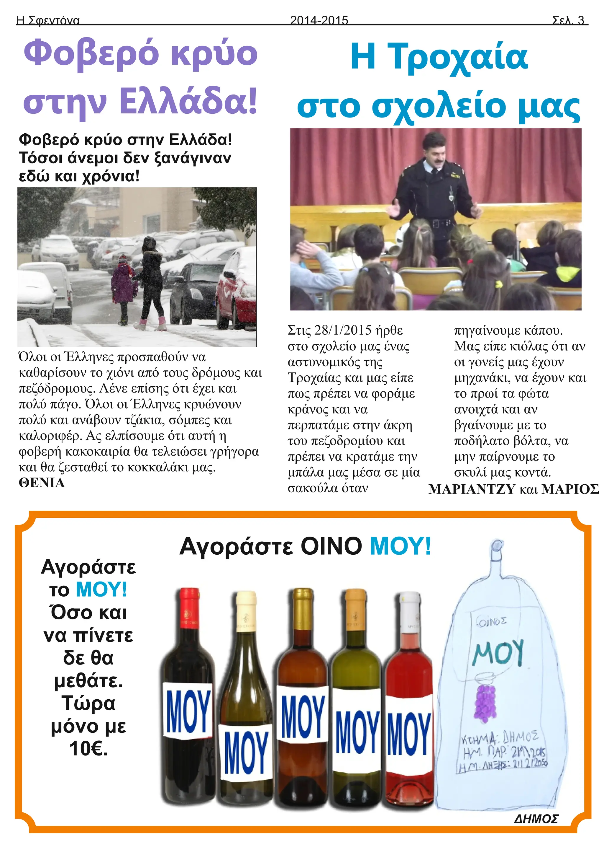 Η Σφεντόνα Σελ. 3
2014-2015
Φοβερό κρύο
στην Ελλάδα!
Φοβερό κρύο στην Ελλάδα!
Τόσοι άνεμοι δεν ξανάγιναν
εδώ και χρόνια!
Όλοι οι Έλληνες προσπαθούν να
καθαρίσουν το χιόνι από τους δρόμους και
πεζόδρομους. Λένε επίσης ότι έχει και
πολύ πάγο. Όλοι οι Έλληνες κρυώνουν
πολύ και ανάβουν τζάκια, σόμπες και
καλοριφέρ. Ας ελπίσουμε ότι αυτή η
φοβερή κακοκαιρία θα τελειώσει γρήγορα
και θα ζεσταθεί το κοκκαλάκι μας.
ΘΕΝΙΑ
Η Τροχαία
στο σχολείο μας
Στις 28/1/2015 ήρθε
στο σχολείο μας ένας
αστυνομικός της
Τροχαίας και μας είπε
πως πρέπει να φοράμε
κράνος και να
περπατάμε στην άκρη
του πεζοδρομίου και
πρέπει να κρατάμε την
μπάλα μας μέσα σε μία
σακούλα όταν
πηγαίνουμε κάπου.
Μας είπε κιόλας ότι αν
οι γονείς μας έχουν
μηχανάκι, να έχουν και
το πρωί τα φώτα
ανοιχτά και αν
βγαίνουμε με το
ποδήλατο βόλτα, να
μην παίρνουμε το
σκυλί μας κοντά.
ΜΑΡΙΑΝΤΖΥ και ΜΑΡΙΟΣ
Αγοράστε
το ΜΟΥ!
Όσο και
να πίνετε
δε θα
μεθάτε.
Τώρα
μόνο με
10€.
ΔΗΜΟΣ
Αγοράστε ΟΙΝΟ ΜΟΥ!
 