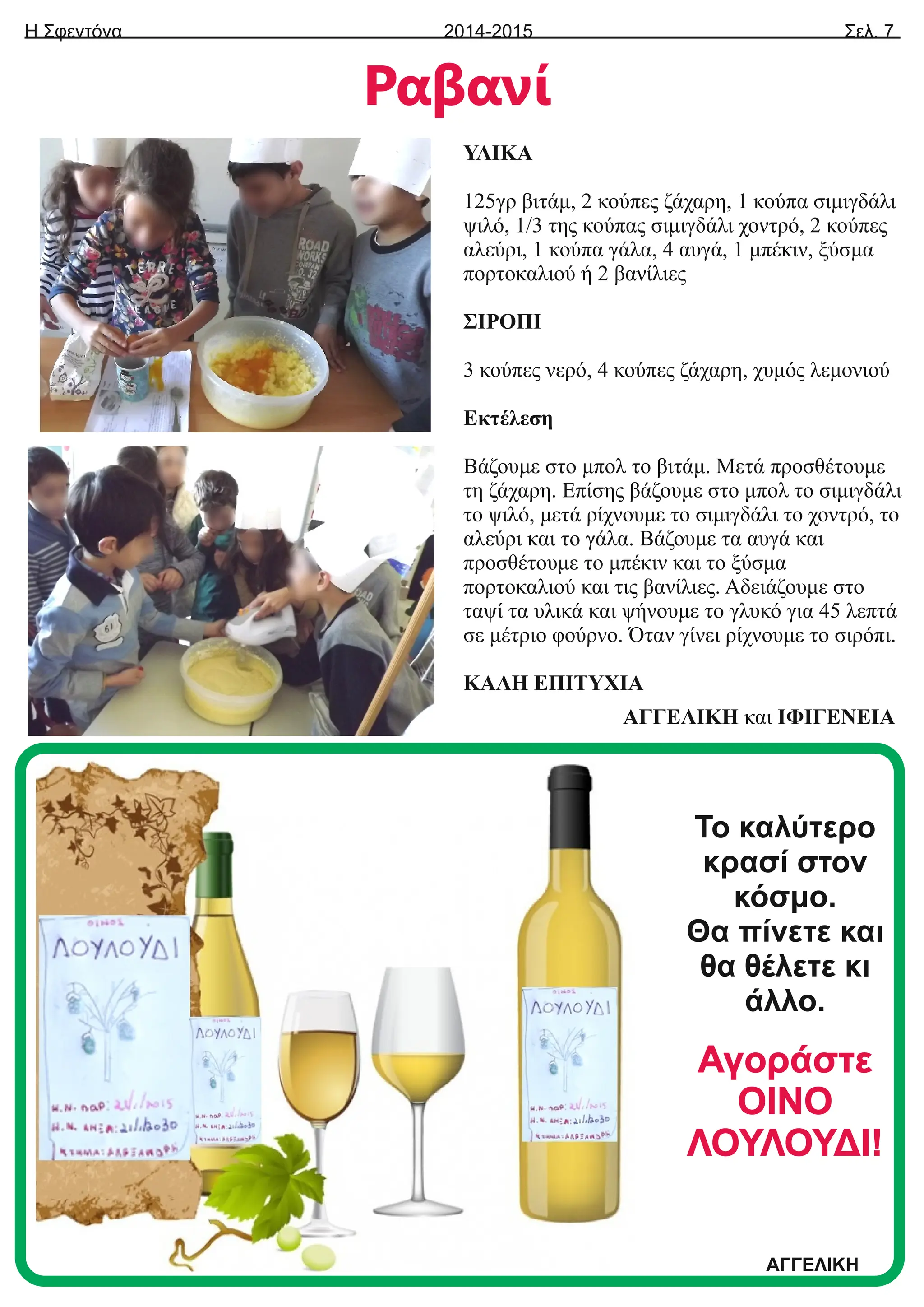 Η Σφεντόνα Σελ. 7
2014-2015
Ραβανί
ΥΛΙΚΑ
125γρ βιτάμ, 2 κούπες ζάχαρη, 1 κούπα σιμιγδάλι
ψιλό, 1/3 της κούπας σιμιγδάλι χοντρό, 2 κούπες
αλεύρι, 1 κούπα γάλα, 4 αυγά, 1 μπέκιν, ξύσμα
πορτοκαλιού ή 2 βανίλιες
ΣΙΡΟΠΙ
3 κούπες νερό, 4 κούπες ζάχαρη, χυμός λεμονιού
Εκτέλεση
Βάζουμε στο μπολ το βιτάμ. Μετά προσθέτουμε
τη ζάχαρη. Επίσης βάζουμε στο μπολ το σιμιγδάλι
το ψιλό, μετά ρίχνουμε το σιμιγδάλι το χοντρό, το
αλεύρι και το γάλα. Βάζουμε τα αυγά και
προσθέτουμε το μπέκιν και το ξύσμα
πορτοκαλιού και τις βανίλιες. Αδειάζουμε στο
ταψί τα υλικά και ψήνουμε το γλυκό για 45 λεπτά
σε μέτριο φούρνο. Όταν γίνει ρίχνουμε το σιρόπι.
ΚΑΛΗ ΕΠΙΤΥΧΙΑ
ΑΓΓΕΛΙΚΗ και ΙΦΙΓΕΝΕΙΑ
Το καλύτερο
κρασί στον
κόσμο.
Θα πίνετε και
θα θέλετε κι
άλλο.
Αγοράστε
ΟΙΝΟ
ΛΟΥΛΟΥΔΙ!
ΑΓΓΕΛΙΚΗ
 