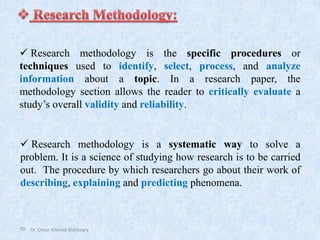 10
✓ Research methodology is a systematic way to solve a
problem. It is a science of studying how research is to be carried
out. The procedure by which researchers go about their work of
describing, explaining and predicting phenomena.
✓ Research methodology is the specific procedures or
techniques used to identify, select, process, and analyze
information about a topic. In a research paper, the
methodology section allows the reader to critically evaluate a
study’s overall validity and reliability.
Dr. Omar Ahmed Aldossary
 