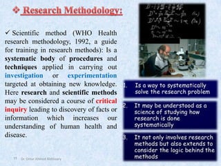 11
✓ Scientific method (WHO Health
research methodology, 1992, a guide
for training in research methods): Is a
systematic body of procedures and
techniques applied in carrying out
investigation or experimentation
targeted at obtaining new knowledge.
Here research and scientific methods
may be considered a course of critical
inquiry leading to discovery of facts or
information which increases our
understanding of human health and
disease.
Dr. Omar Ahmed Aldossary
 