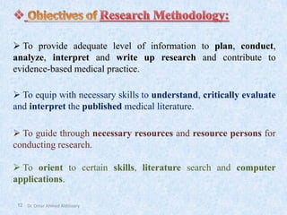 12
➢ To provide adequate level of information to plan, conduct,
analyze, interpret and write up research and contribute to
evidence-based medical practice.
➢ To equip with necessary skills to understand, critically evaluate
and interpret the published medical literature.
➢ To guide through necessary resources and resource persons for
conducting research.
➢ To orient to certain skills, literature search and computer
applications.
Dr. Omar Ahmed Aldossary
 