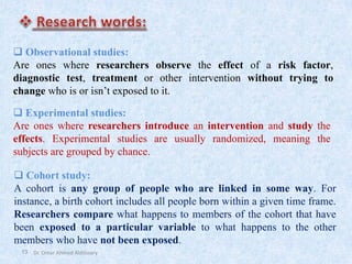 13
❑ Observational studies:
Are ones where researchers observe the effect of a risk factor,
diagnostic test, treatment or other intervention without trying to
change who is or isn’t exposed to it.
❑ Experimental studies:
Are ones where researchers introduce an intervention and study the
effects. Experimental studies are usually randomized, meaning the
subjects are grouped by chance.
❑ Cohort study:
A cohort is any group of people who are linked in some way. For
instance, a birth cohort includes all people born within a given time frame.
Researchers compare what happens to members of the cohort that have
been exposed to a particular variable to what happens to the other
members who have not been exposed.
Dr. Omar Ahmed Aldossary
 