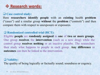 14
❑ Case control study:
Here researchers identify people with an existing health problem
(“cases”) and a similar group without the problem (“controls”) and then
compare them with respect to unexposure or exposures.
❑ Randomized controlled trial (RCT):
Eligible people are randomly assigned to one of two or more groups.
One group receives the intervention (such as a new drug) while the
control group receives nothing or an inactive placebo. The researchers
then study what happens to people in each group. Any difference in
outcomes can then be linked to the intervention.
❑ Validity:
The quality of being logically or factually sound; soundness or cogency.
Dr. Omar Ahmed Aldossary
 
