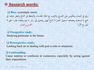 15
❑ Bias: systematic errors.
‫نرىق‬
‫يف‬
‫البحث‬
‫املقاييس‬‫و‬
‫عىل‬
‫التدرجي‬
‫تيب‬‫رت‬‫ال‬‫و‬
‫مع‬
‫نتقاد‬‫ا‬
‫املقدمات‬
‫التحفظ‬‫و‬
‫يف‬
‫نتاجئ‬‫ل‬‫ا‬
‫وجنعل‬
‫غرضنا‬
‫يف‬
‫مجيع‬
‫ما‬
‫ئه‬‫ر‬‫تق‬‫نس‬
‫نتصفحه‬‫و‬
‫تعامل‬‫اس‬
‫العدل‬
‫ال‬
‫اتباع‬
‫الهوى‬
‫نتحرى‬‫و‬
‫يف‬
‫سائر‬
‫ما‬
‫ز‬
‫ي‬‫من‬
‫ه‬
‫ننتقده‬‫و‬
‫طلب‬
‫احلق‬
‫ال‬
‫امليل‬
‫مع‬
‫اء‬‫ر‬‫آ‬‫ل‬‫ا‬
”
‫احلسن‬
‫بن‬
‫اهليثم‬
❑ Prospective study:
Studying particular in the future.
❑ Retrospective study:
Looking back on or dealing with past events or situations.
❑ Confounding:
Cause surprise or confusion in (someone), especially by acting against
their expectations.
Dr. Omar Ahmed Aldossary
 