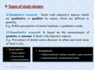 29
❑ Qualitative research: Deals with subjective aspects which
are qualitative or qualities by nature which are difficult to
quantify.
E.g. Public perceptions of dental implants: a qualitative study.
❑ Quantitative research: Is based on the measurement of
quantity or amount. It deals with objective aspects.
E.g. Prevalence of dental caries diseases in urban and rural areas
of Sana’a city.
Dr. Omar Ahmed Aldossary
 
