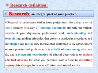 Dr. Omar Ahmed Aldossary
3
✓ : an integral part of your practice.
▪ Research is undertaken within most professions. More than a set of
skills, research is a way of thinking; examining critically the various
aspects of your day-to-day professional work; understanding and
formulating guiding principles that govern a particular procedure; and
developing and testing new theories that contribute to the advancement
of your practice and profession. It is a habit of questioning what you
do, and a systematic examination of clinical observations to explain
and find answers for what you perceive, with a view to instituting
appropriate changes for a more effective professional service.
 