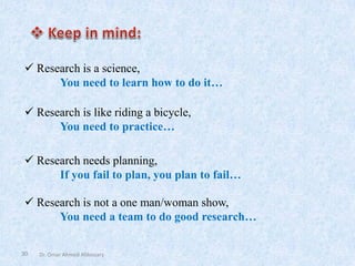 30
✓ Research is not a one man/woman show,
You need a team to do good research…
✓ Research is a science,
You need to learn how to do it…
✓ Research is like riding a bicycle,
You need to practice…
✓ Research needs planning,
If you fail to plan, you plan to fail…
Dr. Omar Ahmed Aldossary
 