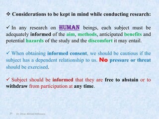 Dr. Omar Ahmed Aldossary
31
❖ Considerations to be kept in mind while conducting research:
✓ In any research on human beings, each subject must be
adequately informed of the aim, methods, anticipated benefits and
potential hazards of the study and the discomfort it may entail.
✓ When obtaining informed consent, we should be cautious if the
subject has a dependent relationship to us. No pressure or threat
should be exercised.
✓ Subject should be informed that they are free to abstain or to
withdraw from participation at any time.
 
