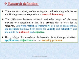Dr. Omar Ahmed Aldossary
5
➢ There are several ways of collecting and understanding information
and finding answers to questions – research is one way.
➢ The difference between research and other ways of obtaining
answers to a questions is that in a process that is classified as
research, you work within a framework of a set of philosophies,
use methods that have been tested for validity and reliability, and
attempt to be unbiased and objective.
➢ The typology of research can be looked at from three perspectives:
application, objectives and the enquiry process.
 
