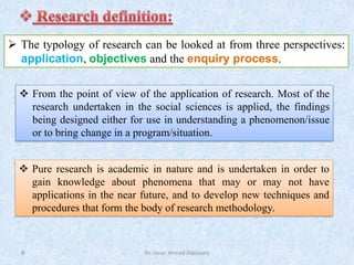 Dr. Omar Ahmed Aldossary
6
➢ The typology of research can be looked at from three perspectives:
application, objectives and the enquiry process.
❖ From the point of view of the application of research. Most of the
research undertaken in the social sciences is applied, the findings
being designed either for use in understanding a phenomenon/issue
or to bring change in a program/situation.
❖ Pure research is academic in nature and is undertaken in order to
gain knowledge about phenomena that may or may not have
applications in the near future, and to develop new techniques and
procedures that form the body of research methodology.
 