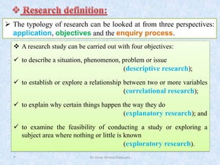 Dr. Omar Ahmed Aldossary
7
➢ The typology of research can be looked at from three perspectives:
application, objectives and the enquiry process.
❖ A research study can be carried out with four objectives:
✓ to describe a situation, phenomenon, problem or issue
(descriptive research);
✓ to establish or explore a relationship between two or more variables
(correlational research);
✓ to explain why certain things happen the way they do
(explanatory research); and
✓ to examine the feasibility of conducting a study or exploring a
subject area where nothing or little is known
(exploratory research).
 
