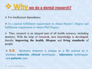 9
➢ Thus, research is an integral part of all health sciences, including
dentistry. With the help of research, new knowledge is developed,
thereby improving the health, lifespan and living standards of
people.
➢ Dentistry research is unique as a life science as it
involves materials, clinical techniques , laboratory techniques
and patients care.
Dr. Omar Ahmed Aldossary
➢ For intellectual dependence.
➢ As a partial fulfillment requirement to obtain Master’s Degree and
fulfillment requirement to obtain PhD Degree.
 