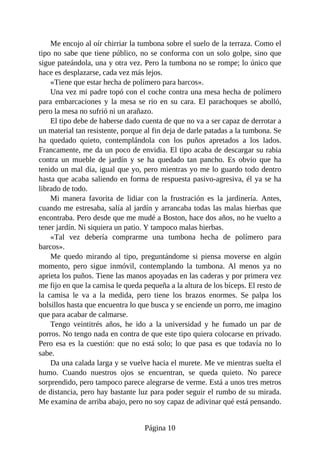 Me encojo al oír chirriar la tumbona sobre el suelo de la terraza. Como el
tipo no sabe que tiene público, no se conforma con un solo golpe, sino que
sigue pateándola, una y otra vez. Pero la tumbona no se rompe; lo único que
hace es desplazarse, cada vez más lejos.
«Tiene que estar hecha de polímero para barcos».
Una vez mi padre topó con el coche contra una mesa hecha de polímero
para embarcaciones y la mesa se rio en su cara. El parachoques se abolló,
pero la mesa no sufrió ni un arañazo.
El tipo debe de haberse dado cuenta de que no va a ser capaz de derrotar a
un material tan resistente, porque al fin deja de darle patadas a la tumbona. Se
ha quedado quieto, contemplándola con los puños apretados a los lados.
Francamente, me da un poco de envidia. El tipo acaba de descargar su rabia
contra un mueble de jardín y se ha quedado tan pancho. Es obvio que ha
tenido un mal día, igual que yo, pero mientras yo me lo guardo todo dentro
hasta que acaba saliendo en forma de respuesta pasivo-agresiva, él ya se ha
librado de todo.
Mi manera favorita de lidiar con la frustración es la jardinería. Antes,
cuando me estresaba, salía al jardín y arrancaba todas las malas hierbas que
encontraba. Pero desde que me mudé a Boston, hace dos años, no he vuelto a
tener jardín. Ni siquiera un patio. Y tampoco malas hierbas.
«Tal vez debería comprarme una tumbona hecha de polímero para
barcos».
Me quedo mirando al tipo, preguntándome si piensa moverse en algún
momento, pero sigue inmóvil, contemplando la tumbona. Al menos ya no
aprieta los puños. Tiene las manos apoyadas en las caderas y por primera vez
me fijo en que la camisa le queda pequeña a la altura de los bíceps. El resto de
la camisa le va a la medida, pero tiene los brazos enormes. Se palpa los
bolsillos hasta que encuentra lo que busca y se enciende un porro, me imagino
que para acabar de calmarse.
Tengo veintitrés años, he ido a la universidad y he fumado un par de
porros. No tengo nada en contra de que este tipo quiera colocarse en privado.
Pero esa es la cuestión: que no está solo; lo que pasa es que todavía no lo
sabe.
Da una calada larga y se vuelve hacia el murete. Me ve mientras suelta el
humo. Cuando nuestros ojos se encuentran, se queda quieto. No parece
sorprendido, pero tampoco parece alegrarse de verme. Está a unos tres metros
de distancia, pero hay bastante luz para poder seguir el rumbo de su mirada.
Me examina de arriba abajo, pero no soy capaz de adivinar qué está pensando.
Página 10
 