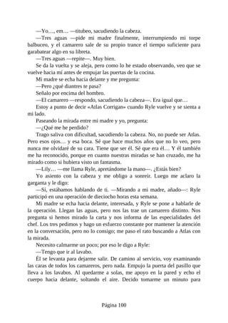 —Yo…, em… —titubeo, sacudiendo la cabeza.
—Tres aguas —pide mi madre finalmente, interrumpiendo mi torpe
balbuceo, y el camarero sale de su propio trance el tiempo suficiente para
garabatear algo en su libreta.
—Tres aguas —repite—. Muy bien.
Se da la vuelta y se aleja, pero como lo he estado observando, veo que se
vuelve hacia mí antes de empujar las puertas de la cocina.
Mi madre se echa hacia delante y me pregunta:
—Pero ¿qué diantres te pasa?
Señalo por encima del hombro.
—El camarero —respondo, sacudiendo la cabeza—. Era igual que…
Estoy a punto de decir «Atlas Corrigan» cuando Ryle vuelve y se sienta a
mi lado.
Paseando la mirada entre mi madre y yo, pregunta:
—¿Qué me he perdido?
Trago saliva con dificultad, sacudiendo la cabeza. No, no puede ser Atlas.
Pero esos ojos… y esa boca. Sé que hace muchos años que no lo veo, pero
nunca me olvidaré de su cara. Tiene que ser él. Sé que era él… Y él también
me ha reconocido, porque en cuanto nuestras miradas se han cruzado, me ha
mirado como si hubiera visto un fantasma.
—Lily… —me llama Ryle, apretándome la mano—. ¿Estás bien?
Yo asiento con la cabeza y me obligo a sonreír. Luego me aclaro la
garganta y le digo:
—Sí, estábamos hablando de ti. —Mirando a mi madre, añado—: Ryle
participó en una operación de dieciocho horas esta semana.
Mi madre se echa hacia delante, interesada, y Ryle se pone a hablarle de
la operación. Llegan las aguas, pero nos las trae un camarero distinto. Nos
pregunta si hemos mirado la carta y nos informa de las especialidades del
chef. Los tres pedimos y hago un esfuerzo constante por mantener la atención
en la conversación, pero no lo consigo; me paso el rato buscando a Atlas con
la mirada.
Necesito calmarme un poco; por eso le digo a Ryle:
—Tengo que ir al lavabo.
Él se levanta para dejarme salir. De camino al servicio, voy examinando
las caras de todos los camareros, pero nada. Empujo la puerta del pasillo que
lleva a los lavabos. Al quedarme a solas, me apoyo en la pared y echo el
cuerpo hacia delante, soltando el aire. Decido tomarme un minuto para
Página 100
 