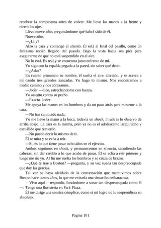 recobrar la compostura antes de volver. Me llevo las manos a la frente y
cierro los ojos.
Llevo nueve años preguntándome qué habrá sido de él.
Nueve años.
—¿Lily?
Alzo la cara y contengo el aliento. Él está al final del pasillo, como un
fantasma recién llegado del pasado. Bajo la vista hacia sus pies para
asegurarme de que no está suspendido en el aire.
No lo está. Es real y se encuentra justo enfrente de mí.
Yo sigo con la espalda pegada a la pared, sin saber qué decir.
—¿Atlas?
En cuanto pronuncio su nombre, él suelta el aire, aliviado, y se acerca a
mí dando tres grandes zancadas. Yo hago lo mismo. Nos encontramos a
medio camino y nos abrazamos.
—Joder —dice, estrechándome con fuerza.
Yo asiento contra su pecho.
—Exacto. Joder.
Me apoya las manos en los hombros y da un paso atrás para mirarme a la
cara.
—No has cambiado nada.
Yo me llevo la mano a la boca, todavía en shock, mientras lo observo de
arriba abajo. La cara es la misma, pero ya no es el adolescente larguirucho y
escuálido que recuerdo.
—No puedo decir lo mismo de ti.
Él se mira y se echa a reír.
—Sí, es lo que tiene pasar ocho años en el ejército.
Ambos seguimos en shock, y permanecemos en silencio, sacudiendo las
cabezas, sin dar crédito a lo que acaba de pasar. Él se echa a reír primero y
luego me río yo. Al fin me suelta los hombros y se cruza de brazos.
—¿Qué te trae a Boston? —pregunta, y su voz suena tan despreocupada
que doy las gracias.
Tal vez se haya olvidado de la conversación que mantuvimos sobre
Boston hace tantos años, lo que me evitaría una situación embarazosa.
—Vivo aquí —respondo, forzándome a sonar tan despreocupada como él
—. Tengo una floristería en Park Plaza.
Él me dirige una sonrisa cómplice, como si mi logro no lo sorprendiera en
absoluto.
Página 101
 