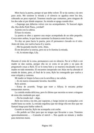 Miro hacia la puerta, porque sé que debo volver. Él se da cuenta y da otro
paso atrás. Me sostiene la mirada y el silencio se agudiza entre los dos,
cobrando un peso especial. Tenemos mucho que contarnos, pero ninguno de
los dos sabe ni por dónde empezar. Su mirada se apaga cuando dice:
—Supongo que deberías volver con tus acompañantes. Te buscaré algún
día. Has dicho Park Plaza, ¿verdad?
Asiento con la cabeza.
Él hace lo mismo.
La puerta se abre y aparece una mujer acompañada de un niño pequeño.
Cruza entre ambos, lo que hacer aumentar la distancia entre los dos.
Yo doy un paso hacia la puerta, pero él permanece clavado en el sitio.
Antes de irme, me vuelvo hacia él y sonrío.
—Me ha gustado mucho verte, Atlas.
Él me devuelve la sonrisa, pero no se le ilumina la mirada.
—Sí, lo mismo digo, Lily.
Durante el resto de la cena, permanezco casi en silencio. No sé si Ryle o mi
madre se dan cuenta, porque ella no se corta ni un pelo y no para de
preguntarle cosas a Ryle. Él se lo toma bien y se muestra encantador con mi
madre en todo momento. El encuentro inesperado con Atlas me ha alterado el
estado de ánimo, pero, al final de la cena, Ryle ha conseguido que vuelva a
estar relajada y contenta.
Mi madre se limpia la boca con la servilleta y me señala.
—Es mi nuevo restaurante favorito. Increíble.
Ryle asiente.
—Estoy de acuerdo. Tengo que traer a Allysa; le encanta probar
restaurantes nuevos.
La comida estaba deliciosa, pero lo último que necesito es tener a ninguno
de estos dos rondando por aquí.
—No ha estado mal —digo.
Ryle nos invita a las dos, por supuesto, y luego insiste en acompañar a mi
madre hasta su coche. La mirada orgullosa que me dirige ella me dice que me
llamará luego para hablar sobre él.
Cuando se marcha, Ryle me acompaña a mi coche.
—He pedido un Uber para que no tengas que llevarme a casa. Tenemos
aproximadamente… —Consulta el móvil—. Nos queda un minuto y medio
para meternos mano.
Página 102
 