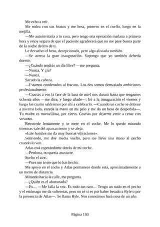 Me echo a reír.
Me rodea con sus brazos y me besa, primero en el cuello, luego en la
mejilla.
—Me autoinvitaría a tu casa, pero tengo una operación mañana a primera
hora y estoy seguro de que el paciente agradecerá que no me pase buena parte
de la noche dentro de ti.
Le devuelvo el beso, decepcionada, pero algo aliviada también.
—Se acerca la gran inauguración. Supongo que yo también debería
dormir.
—¿Cuándo tendrás un día libre? —me pregunta.
—Nunca. Y ¿tú?
—Nunca.
Sacudo la cabeza.
—Estamos condenados al fracaso. Los dos somos demasiado ambiciosos
profesionalmente.
—Gracias a eso la fase de la luna de miel nos durará hasta que tengamos
ochenta años —me dice, y luego añade—: Iré a la inauguración el viernes y
luego los cuatro saldremos por ahí a celebrarlo. —Cuando un coche se detiene
a nuestro lado, enreda la mano en mi pelo y me da un beso de despedida—.
Tu madre es maravillosa, por cierto. Gracias por dejarme venir a cenar con
vosotras.
Retrocede lentamente y se mete en el coche. Me lo quedo mirando
mientras sale del aparcamiento y se aleja.
«Este hombre me da muy buenas vibraciones».
Sonriendo, me doy media vuelta, pero me llevo una mano al pecho
cuando lo veo.
Atlas está esperándome detrás de mi coche.
—Perdona, no quería asustarte.
Suelto el aire.
—Pues me temo que lo has hecho.
Me apoyo en el coche y Atlas permanece donde está, aproximadamente a
un metro de distancia.
Mirando hacia la calle, me pregunta.
—¿Quién es el afortunado?
—Es… —Me falla la voz. Es todo tan raro… Tengo un nudo en el pecho
y el estómago me da volteretas, pero no sé si es por haber besado a Ryle o por
la presencia de Atlas—. Se llama Ryle. Nos conocimos hará cosa de un año.
Página 103
 