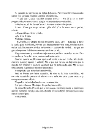 Al instante me arrepiento de haber dicho eso. Parece que llevemos un año
juntos y ni siquiera estamos saliendo oficialmente.
—Y ¿tú qué? ¿Estás casado? ¿Tienes novia? —No sé si se lo estoy
preguntando por educación o porque realmente siento curiosidad.
—De hecho, sí. Se llama Cassie. Llevamos casi un año juntos.
Acidez. Creo que tengo acidez. ¿Un año? Con la mano en el pecho,
asiento.
—Eso está bien. Se te ve feliz.
«¿Se le ve feliz?»
No tengo ni idea.
—Sí, bueno. Me alegro mucho de haberte visto, Lily. —Empieza a darse
la vuelta para marcharse, pero se gira bruscamente y me mira, con las manos
en los bolsillos traseros de los pantalones—. Aunque la verdad… es que me
gustaría que nos hubiéramos encontrado hace un año.
Hago una mueca y trato de no dejar que sus palabras me calen hondo. Esta
vez acaba de darse la vuelta y entra en el restaurante.
Con las manos temblorosas, aprieto el botón y abro el coche. Me siento,
cierro la puerta y agarro el volante. No sé por qué me cae un lagrimón por la
mejilla. Un enorme y patético lagrimón que no pinta nada aquí. Me lo seco
bruscamente y aprieto el botón de encendido.
No esperaba que me doliera tanto verlo.
Pero es bueno que haya sucedido. Sé que no ha sido casualidad. Mi
corazón necesitaba ponerle el cierre a esta relación para poder avanzar y
entregarme entera a Ryle.
No podría haberlo hecho sin esta conversación.
Así que es bueno. Me alegro de que haya ocurrido.
Sí, estoy llorando. Pero sé que se me pasará. Es simplemente la manera en
que los humanos curamos una vieja herida preparándonos para que nazca una
nueva capa de piel.
No hay más.
Página 104
 