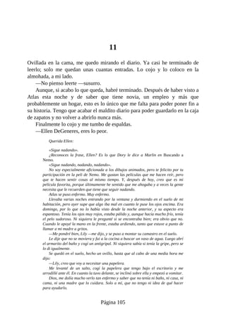 11
Ovillada en la cama, me quedo mirando el diario. Ya casi he terminado de
leerlo; solo me quedan unas cuantas entradas. Lo cojo y lo coloco en la
almohada, a mi lado.
—No pienso leerte —susurro.
Aunque, si acabo lo que queda, habré terminado. Después de haber visto a
Atlas esta noche y de saber que tiene novia, un empleo y más que
probablemente un hogar, esto es lo único que me falta para poder poner fin a
su historia. Tengo que acabar el maldito diario para poder guardarlo en la caja
de zapatos y no volver a abrirlo nunca más.
Finalmente lo cojo y me tumbo de espaldas.
—Ellen DeGeneres, eres lo peor.
Querida Ellen:
«Sigue nadando».
¿Reconoces la frase, Ellen? Es lo que Dory le dice a Marlin en Buscando a
Nemo.
«Sigue nadando, nadando, nadando».
No soy especialmente aficionada a los dibujos animados, pero te felicito por tu
participación en la peli de Nemo. Me gustan las películas que me hacen reír, pero
que te hacen sentir cosas al mismo tiempo. Y, después de hoy, creo que es mi
película favorita, porque últimamente he sentido que me ahogaba y a veces la gente
necesita que le recuerden que tiene que seguir nadando.
Atlas se puso enfermo. Muy enfermo.
Llevaba varias noches entrando por la ventana y durmiendo en el suelo de mi
habitación, pero ayer supe que algo iba mal en cuanto le puse los ojos encima. Era
domingo, por lo que no lo había visto desde la noche anterior, y su aspecto era
espantoso. Tenía los ojos muy rojos, estaba pálido y, aunque hacía mucho frío, tenía
el pelo sudoroso. Ni siquiera le pregunté si se encontraba bien; era obvio que no.
Cuando le apoyé la mano en la frente, estaba ardiendo, tanto que estuve a punto de
llamar a mi madre a gritos.
—Me pondré bien, Lily —me dijo, y se puso a montar su camastro en el suelo.
Le dije que no se moviera y fui a la cocina a buscar un vaso de agua. Luego abrí
el armarito del baño y cogí un antigripal. Ni siquiera sabía si tenía la gripe, pero se
lo di igualmente.
Se quedó en el suelo, hecho un ovillo, hasta que al cabo de una media hora me
dijo:
—Lily, creo que voy a necesitar una papelera.
Me levanté de un salto, cogí la papelera que tengo bajo el escritorio y me
arrodillé ante él. En cuanto la tuvo delante, se inclinó sobre ella y empezó a vomitar.
Dios, me dolía mucho verlo tan enfermo y saber que no tenía ni baño, ni casa, ni
cama, ni una madre que lo cuidara. Solo a mí, que no tengo ni idea de qué hacer
para ayudarlo.
Página 105
 